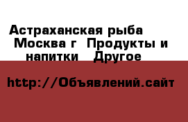 Астраханская рыба !!! - Москва г. Продукты и напитки » Другое   